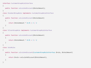 interface CustomerGroupRuleInterface
{
public function calculateDiscount($totalAmount);
}
class StandardGroupRule implements CustomerGroupRuleInterface
{
public function calculateDiscount($totalAmount)
{
return $totalAmount * 0.95 + 3 / 2
}
}
class SilverGroupRule implements CustomerGroupRuleInterface
{
public function calculateDiscount($totalAmount)
{
return $totalAmount * 0.95 + 3 / 2
}
}
class SaleRules
{
public function calculateDiscount(CustomerGroupRuleInterface $rule, $totalAmount)
{
return $rule->calculateDiscount($totalAmount);
}
}
 