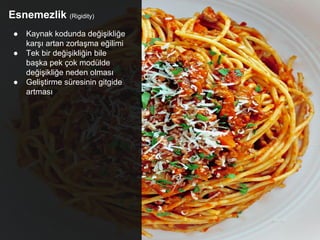 Esnemezlik (Rigidity)
● Kaynak kodunda değişikliğe
karşı artan zorlaşma eğilimi
● Tek bir değişikliğin bile
başka pek çok modülde
değişikliğe neden olması
● Geliştirme süresinin gitgide
artması
 