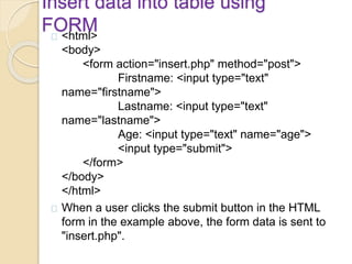 Insert data into table using
FORM<html>
<body>
<form action="insert.php" method="post">
Firstname: <input type="text"
name="firstname">
Lastname: <input type="text"
name="lastname">
Age: <input type="text" name="age">
<input type="submit">
</form>
</body>
</html>
When a user clicks the submit button in the HTML
form in the example above, the form data is sent to
"insert.php".
 