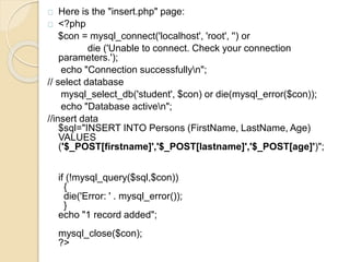 Here is the "insert.php" page:
<?php
$con = mysql_connect('localhost', 'root', '') or
die ('Unable to connect. Check your connection
parameters.');
echo "Connection successfullyn";
// select database
mysql_select_db('student', $con) or die(mysql_error($con));
echo "Database activen";
//insert data
$sql="INSERT INTO Persons (FirstName, LastName, Age)
VALUES
('$_POST[firstname]','$_POST[lastname]','$_POST[age]')";
if (!mysql_query($sql,$con))
{
die('Error: ' . mysql_error());
}
echo "1 record added";
mysql_close($con);
?>
 