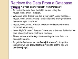 Retrieve the Data From a Database
Table$result = mysql_query("select * from Persons ")
To retrive the data from the table we are using the
mysql_fetch_array() function.
When we pass $result into the mysql_fetch_array function --
mysql_fetch_array($result) -- an associative array (firstname,
lastname, age) is returned.
mysql_fetch_array() function to return the first row from the
recordset as an array.
In our MySQL table " Persons," there are only three fields that we
care about: firstname, lastname and age.
These names are the keys to extracting the data from our
associative array.
To get the firstname we use $row[‘firstname'] , to get the
lastname we use $row[‘lastnamr'] and to get the age we
use $row['age'].
 
