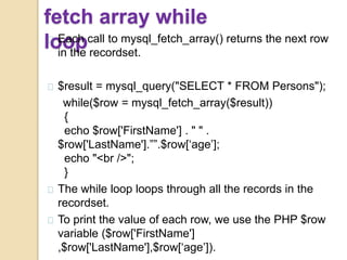 fetch array while
loopEach call to mysql_fetch_array() returns the next row
in the recordset.
$result = mysql_query("SELECT * FROM Persons");
while($row = mysql_fetch_array($result))
{
echo $row['FirstName'] . " " .
$row['LastName'].””.$row[‘age’];
echo "<br />";
}
The while loop loops through all the records in the
recordset.
To print the value of each row, we use the PHP $row
variable ($row['FirstName']
,$row['LastName'],$row[‘age’]).
 