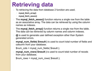 Retrieving data
To retrieving the data from database 2 function are used.
◦ mysql_fetch_array()
◦ mysql_fetch_assoc()
The mysql_fetch_assoc() function returns a single row from the table
as an associative array. The data can be retrieved by using the column
names as indexes.
The mysql_fetch_array() function returns a single row from the table.
The data can be retrieved by column names and column indexes.
@ is used to generate user defined exception other than System
generated errors.
mysql_num_fields( $result ) is used to count total number of fields and
coloumn from your database.
$num_cols = mysql_num_fields( $result );
mysql_num_rows( $result ) is used to count total number of recods
from your database.
$num_rows = mysql_num_rows( $result );
 