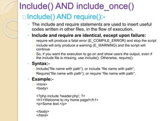 Include() AND include_once()
Include() AND require():-
◦ The include and require statements are used to insert useful
codes written in other files, in the flow of execution.
◦ Include and require are identical, except upon failure:
require will produce a fatal error (E_COMPILE_ERROR) and stop the script
include will only produce a warning (E_WARNING) and the script will
continue
So, if you want the execution to go on and show users the output, even if
the include file is missing, use include(). Otherwise, require().
◦ Syntax:-
Include(“file name with path”); or include “file name with path”;
Require(“file name with path”); or require “file name with path”;
◦ Example:-
<html>
<body>
<?php include 'header.php'; ?>
<h1>Welcome to my home page!</h1>
<p>Some text.</p>
</body>
</html>
 