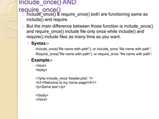 Include_once() AND
require_once()
Include_once() & require_once() both are functioning same as
include() and require.
But the main difference between those function is include_once()
and require_once() include file only once while include() and
require() include files as many time as you want.
◦ Syntax:-
Include_once(“file name with path”); or include_once “file name with path”;
Require_once(“file name with path”); or require_once “file name with path”;
◦ Example:-
<html>
<body>
<?php include_once 'header.php'; ?>
<h1>Welcome to my home page!</h1>
<p>Some text.</p>
</body>
</html>
 