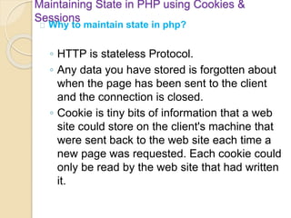 Maintaining State in PHP using Cookies &
Sessions
Why to maintain state in php?
◦ HTTP is stateless Protocol.
◦ Any data you have stored is forgotten about
when the page has been sent to the client
and the connection is closed.
◦ Cookie is tiny bits of information that a web
site could store on the client's machine that
were sent back to the web site each time a
new page was requested. Each cookie could
only be read by the web site that had written
it.
 