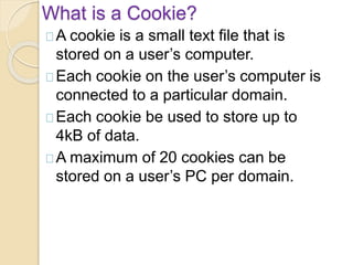 What is a Cookie?
A cookie is a small text file that is
stored on a user’s computer.
Each cookie on the user’s computer is
connected to a particular domain.
Each cookie be used to store up to
4kB of data.
A maximum of 20 cookies can be
stored on a user’s PC per domain.
 