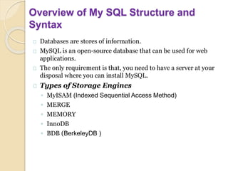 Overview of My SQL Structure and
Syntax
Databases are stores of information.
MySQL is an open-source database that can be used for web
applications.
The only requirement is that, you need to have a server at your
disposal where you can install MySQL.
Types of Storage Engines
◦ MyISAM (Indexed Sequential Access Method)
◦ MERGE
◦ MEMORY
◦ InnoDB
◦ BDB (BerkeleyDB )
 