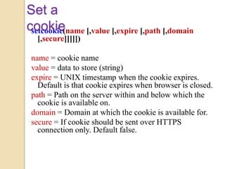 setcookie(name [,value [,expire [,path [,domain
[,secure]]]]])
name = cookie name
value = data to store (string)
expire = UNIX timestamp when the cookie expires.
Default is that cookie expires when browser is closed.
path = Path on the server within and below which the
cookie is available on.
domain = Domain at which the cookie is available for.
secure = If cookie should be sent over HTTPS
connection only. Default false.
Set a
cookie
 