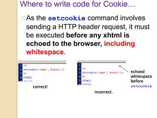 As the setcookie command involves
sending a HTTP header request, it must
be executed before any xhtml is
echoed to the browser, including
whitespace.
Where to write code for Cookie…
correct!
incorrect.
echoed
whitespace
before
setcookie
 