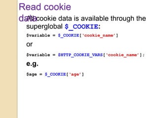 All cookie data is available through the
superglobal $_COOKIE:
$variable = $_COOKIE[‘cookie_name’]
or
$variable = $HTTP_COOKIE_VARS[‘cookie_name’];
e.g.
$age = $_COOKIE[‘age’]
Read cookie
data
 
