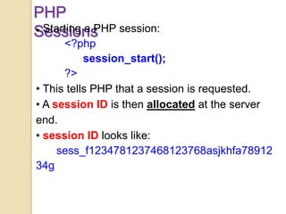 PHP
Sessions Starting a PHP session:
<?php
session_start();
?>
• This tells PHP that a session is requested.
• A session ID is then allocated at the server
end.
• session ID looks like:
sess_f1234781237468123768asjkhfa78912
34g
 