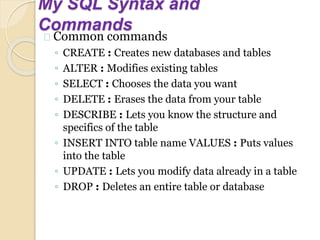 My SQL Syntax and
Commands
Common commands
◦ CREATE : Creates new databases and tables
◦ ALTER : Modifies existing tables
◦ SELECT : Chooses the data you want
◦ DELETE : Erases the data from your table
◦ DESCRIBE : Lets you know the structure and
specifics of the table
◦ INSERT INTO table name VALUES : Puts values
into the table
◦ UPDATE : Lets you modify data already in a table
◦ DROP : Deletes an entire table or database
 