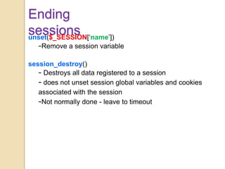 Ending
sessionsunset($_SESSION[‘name’])
–Remove a session variable
session_destroy()
– Destroys all data registered to a session
– does not unset session global variables and cookies
associated with the session
–Not normally done - leave to timeout
 