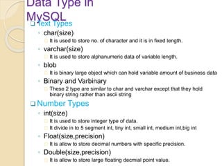 Data Type in
MySQL Text Types
◦ char(size)
It is used to store no. of character and it is in fixed length.
◦ varchar(size)
It is used to store alphanumeric data of variable length.
◦ blob
It is binary large object which can hold variable amount of business data
◦ Binary and Varbinary
These 2 type are similar to char and varchar except that they hold
binary string rather than ascii string
 Number Types
◦ int(size)
It is used to store integer type of data.
It divide in to 5 segment int, tiny int, small int, medium int,big int
◦ Float(size,precision)
It is allow to store decimal numbers with specific precision.
◦ Double(size,precision)
It is allow to store large floating decmial point value.
 