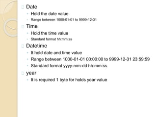Date
◦ Hold the date value
◦ Range between 1000-01-01 to 9999-12-31
Time
◦ Hold the time value
◦ Standard format hh:mm:ss
Datetime
◦ It hold date and time value
◦ Range between 1000-01-01 00:00:00 to 9999-12-31 23:59:59
◦ Standard format yyyy-mm-dd hh:mm:ss
year
◦ It is required 1 byte for holds year value
 