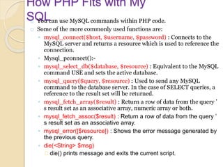 How PHP Fits with My
SQLYou can use MySQL commands within PHP code.
Some of the more commonly used functions are:
◦ mysql_connect($host, $username, $password) : Connects to the
MySQL server and returns a resource which is used to reference the
connection.
◦ Mysql_pconnect():-
◦ mysql_select_db($database, $resource) : Equivalent to the MySQL
command USE and sets the active database.
◦ mysql_query($query, $resource) : Used to send any MySQL
command to the database server. In the case of SELECT queries, a
reference to the result set will be returned.
◦ mysql_fetch_array($result) : Return a row of data from the query ’
s result set as an associative array, numeric array or both.
◦ mysql_fetch_assoc($result) : Return a row of data from the query ’
s result set as an associative array.
◦ mysql_error([$resource]) : Shows the error message generated by
the previous query.
◦ die(<String> $msg)
die() prints message and exits the current script.
 