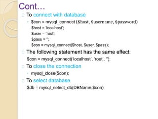 Cont…
To connect with database
◦ $con = mysql_connect ($host, $username, $password)
$host = ‘localhost’;
$user = ‘root’;
$pass = ‘’;
$con = mysql_connect($host, $user, $pass);
The following statement has the same effect:
$con = mysql_connect(‘localhost’, ‘root’, ‘’);
To close the connection
◦ mysql_close($con);
To select database
$db = mysql_select_db(DBName,$con)
 