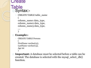 Create
Table
Syntax:-
◦ CREATE TABLE table_name
(
column_name1 data_type,
column_name2 data_type,
column_name3 data_type,
....
)
Example:-
◦ CREATE TABLE Persons
(
FirstName varchar(15),
LastName varchar(15),
Age int
)
Important: A database must be selected before a table can be
created. The database is selected with the mysql_select_db()
function.
 