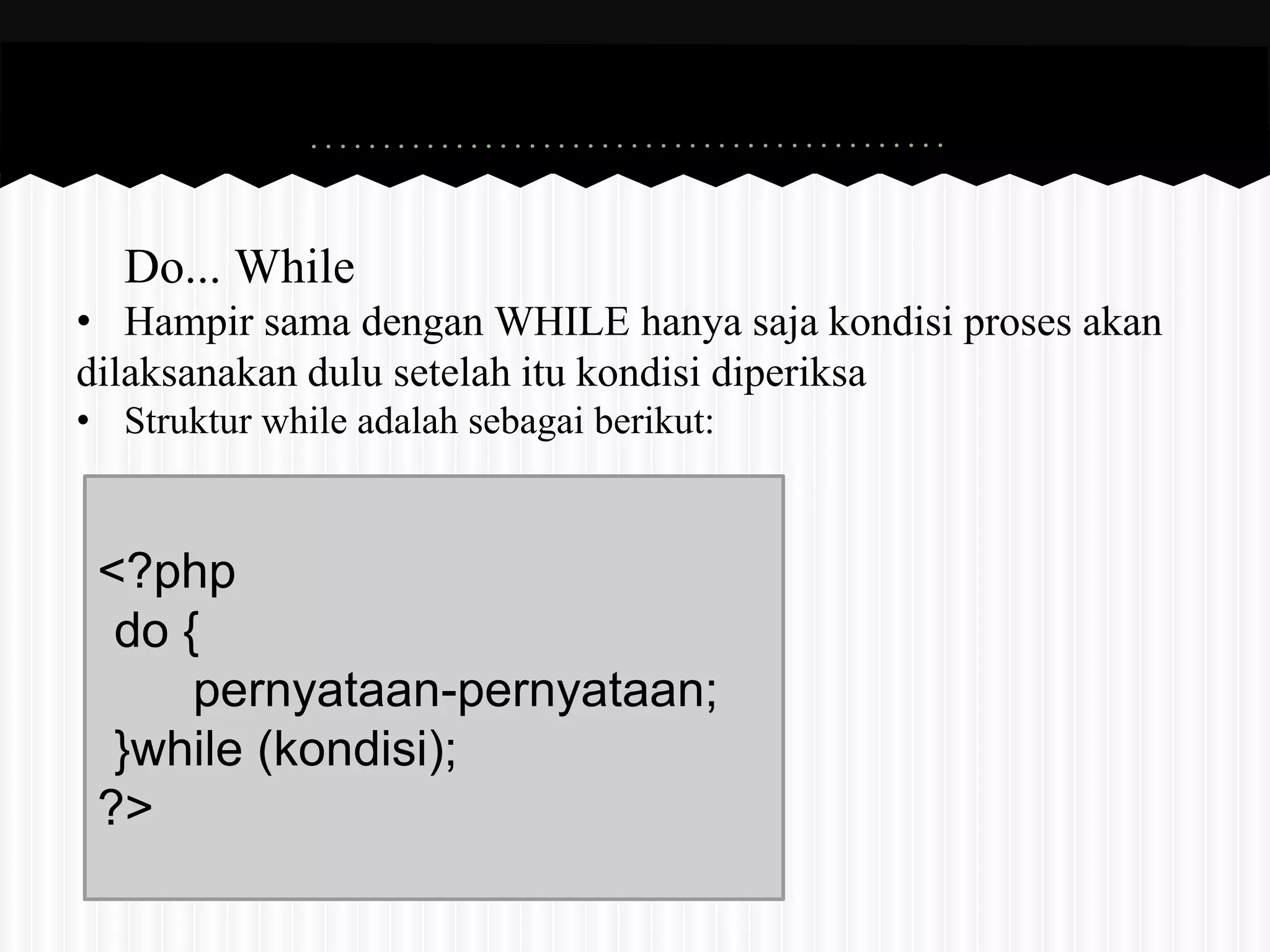 Do... While 
• Hampir sama dengan WHILE hanya saja kondisi proses akan 
dilaksanakan dulu setelah itu kondisi diperiksa 
• Struktur while adalah sebagai berikut: 
<?php 
do { 
pernyataan-pernyataan; 
}while (kondisi); 
?> 
 