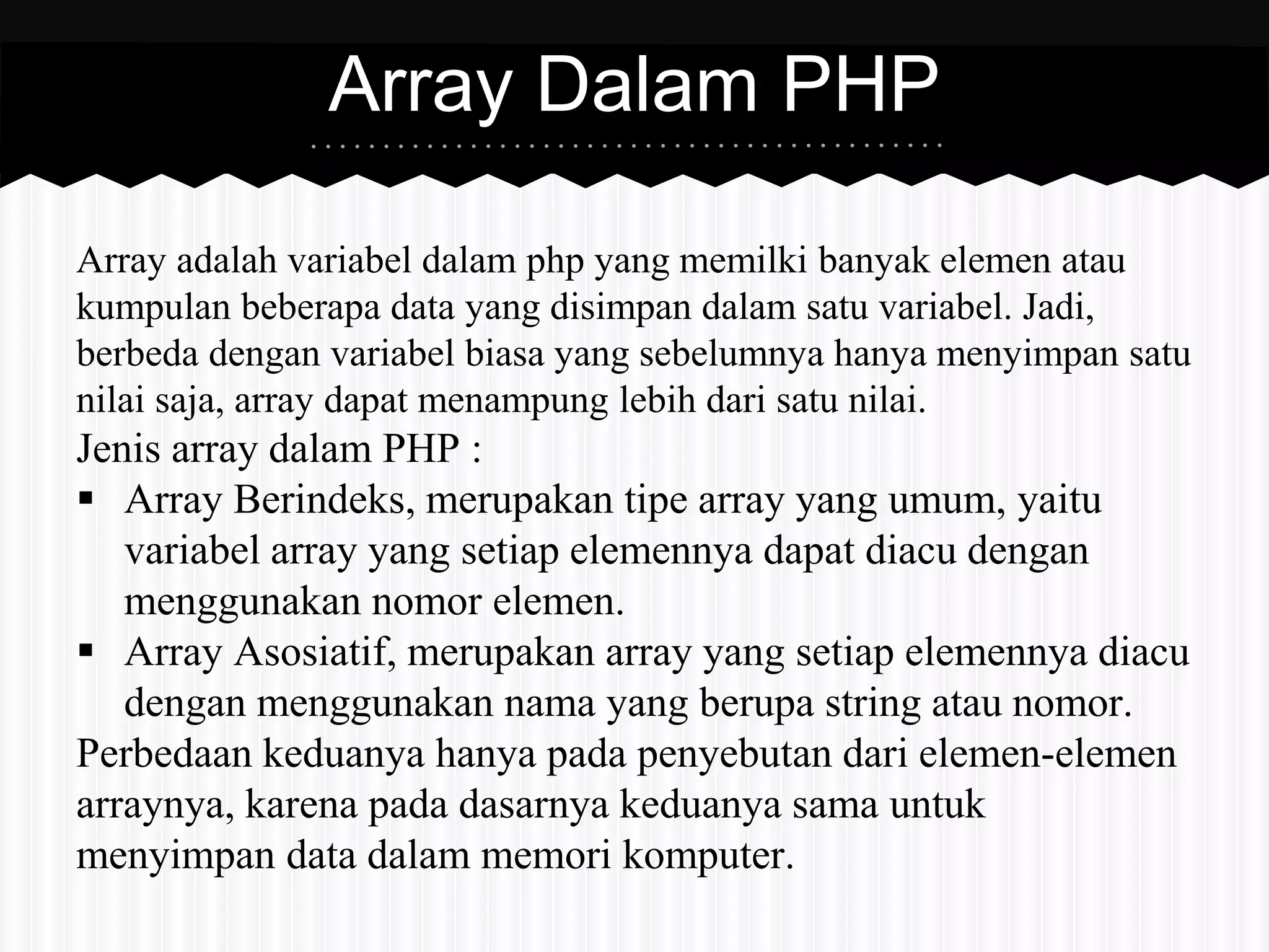 Array Dalam PHP 
Array adalah variabel dalam php yang memilki banyak elemen atau 
kumpulan beberapa data yang disimpan dalam satu variabel. Jadi, 
berbeda dengan variabel biasa yang sebelumnya hanya menyimpan satu 
nilai saja, array dapat menampung lebih dari satu nilai. 
Jenis array dalam PHP : 
 Array Berindeks, merupakan tipe array yang umum, yaitu 
variabel array yang setiap elemennya dapat diacu dengan 
menggunakan nomor elemen. 
 Array Asosiatif, merupakan array yang setiap elemennya diacu 
dengan menggunakan nama yang berupa string atau nomor. 
Perbedaan keduanya hanya pada penyebutan dari elemen-elemen 
arraynya, karena pada dasarnya keduanya sama untuk 
menyimpan data dalam memori komputer. 
 