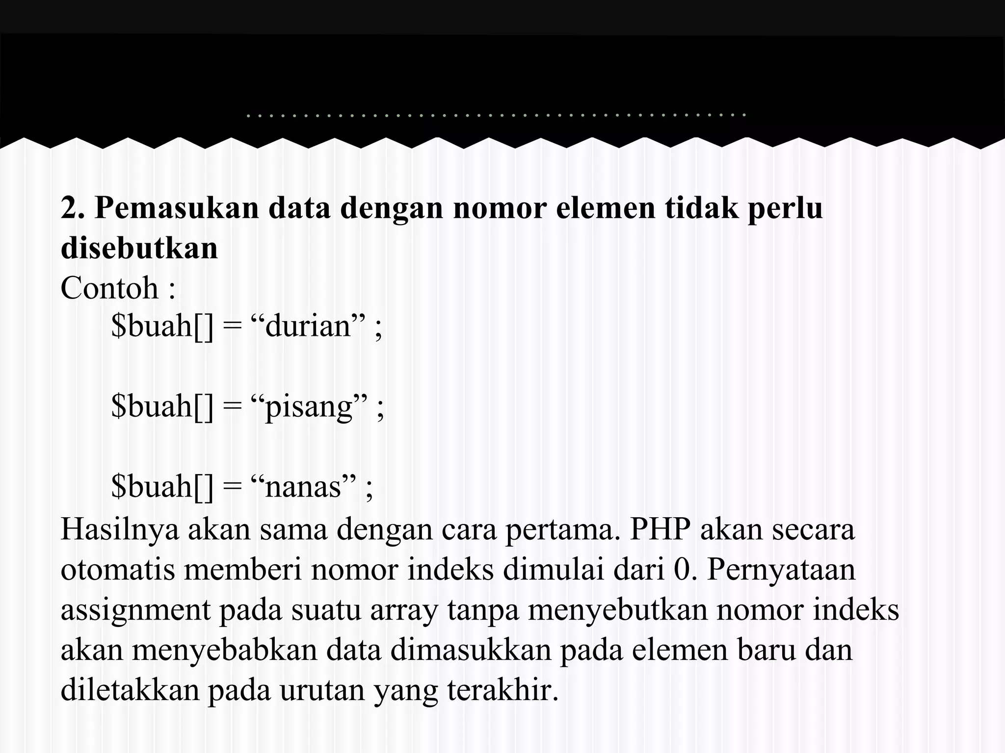 2. Pemasukan data dengan nomor elemen tidak perlu 
disebutkan 
Contoh : 
$buah[] = “durian” ; 
$buah[] = “pisang” ; 
$buah[] = “nanas” ; 
Hasilnya akan sama dengan cara pertama. PHP akan secara 
otomatis memberi nomor indeks dimulai dari 0. Pernyataan 
assignment pada suatu array tanpa menyebutkan nomor indeks 
akan menyebabkan data dimasukkan pada elemen baru dan 
diletakkan pada urutan yang terakhir. 
 