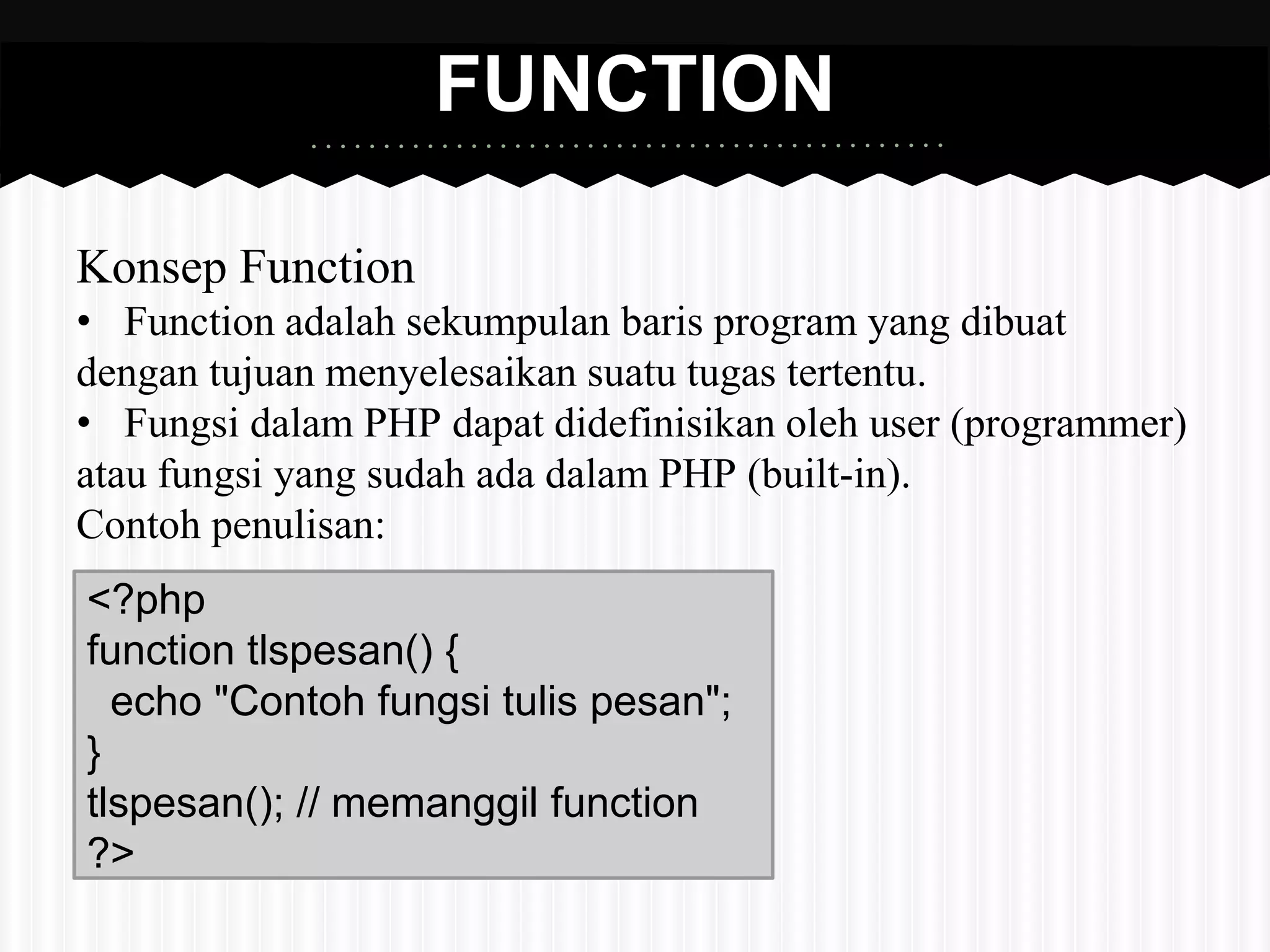 FUNCTION 
Konsep Function 
• Function adalah sekumpulan baris program yang dibuat 
dengan tujuan menyelesaikan suatu tugas tertentu. 
• Fungsi dalam PHP dapat didefinisikan oleh user (programmer) 
atau fungsi yang sudah ada dalam PHP (built-in). 
Contoh penulisan: 
<?php 
function tlspesan() { 
echo "Contoh fungsi tulis pesan"; 
} 
tlspesan(); // memanggil function 
?> 
 