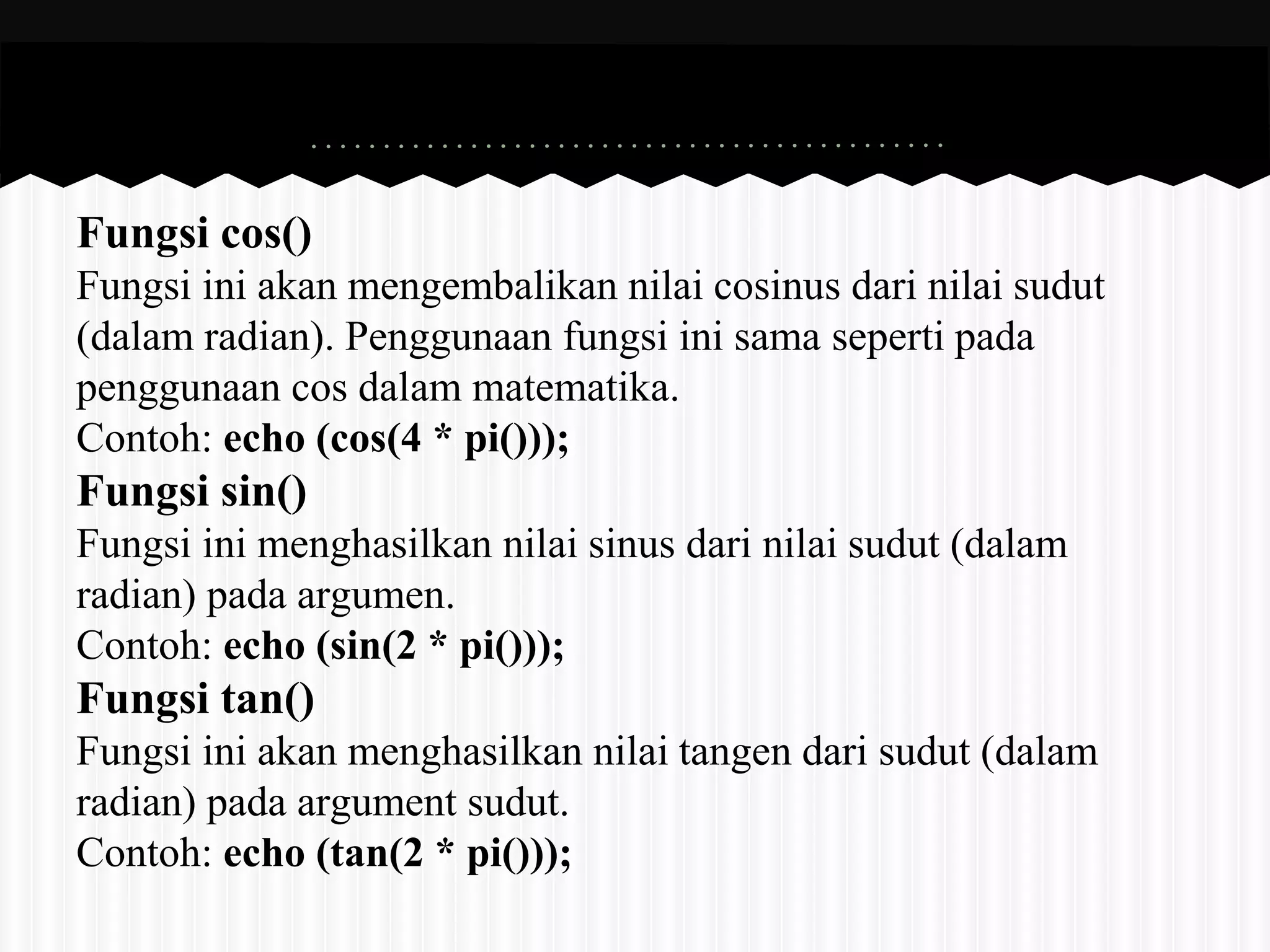 Fungsi cos() 
Fungsi ini akan mengembalikan nilai cosinus dari nilai sudut 
(dalam radian). Penggunaan fungsi ini sama seperti pada 
penggunaan cos dalam matematika. 
Contoh: echo (cos(4 * pi())); 
Fungsi sin() 
Fungsi ini menghasilkan nilai sinus dari nilai sudut (dalam 
radian) pada argumen. 
Contoh: echo (sin(2 * pi())); 
Fungsi tan() 
Fungsi ini akan menghasilkan nilai tangen dari sudut (dalam 
radian) pada argument sudut. 
Contoh: echo (tan(2 * pi())); 
 