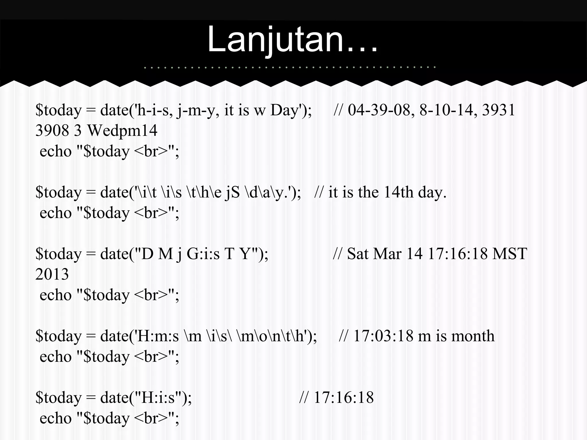 Lanjutan… 
$today = date('h-i-s, j-m-y, it is w Day'); // 04-39-08, 8-10-14, 3931 
3908 3 Wedpm14 
echo "$today <br>"; 
$today = date('it is the jS day.'); // it is the 14th day. 
echo "$today <br>"; 
$today = date("D M j G:i:s T Y"); // Sat Mar 14 17:16:18 MST 
2013 
echo "$today <br>"; 
$today = date('H:m:s m is month'); // 17:03:18 m is month 
echo "$today <br>"; 
$today = date("H:i:s"); // 17:16:18 
echo "$today <br>"; 
 