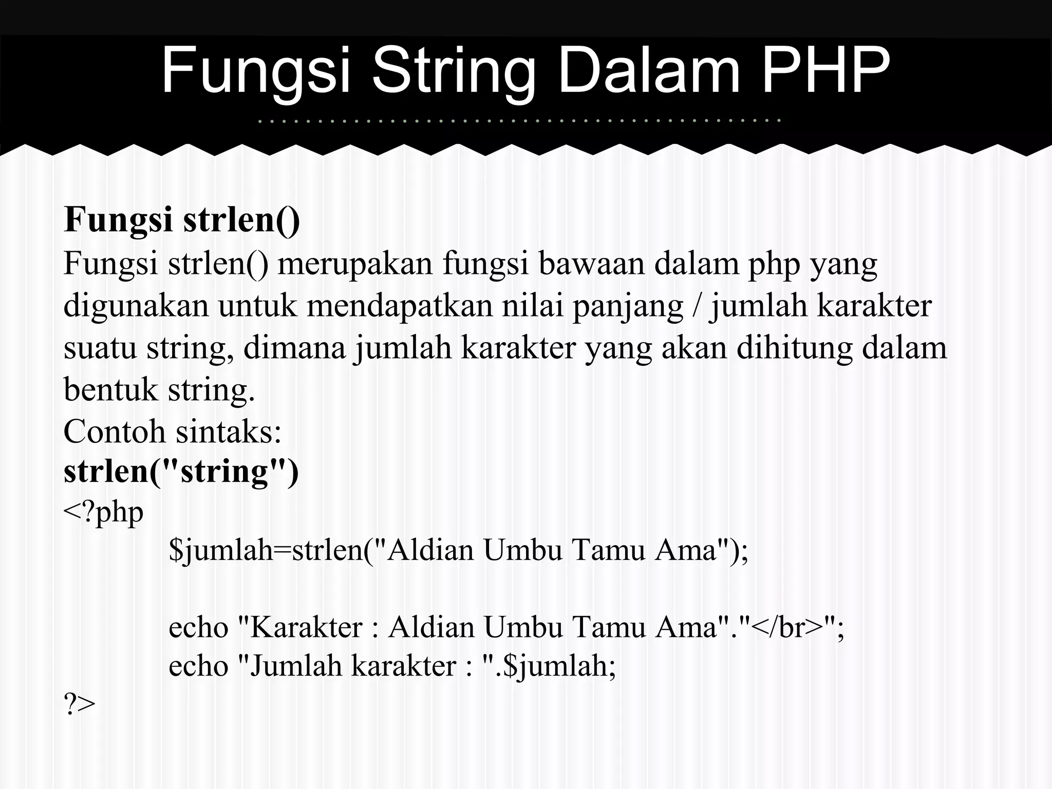 Fungsi strlen() 
Fungsi strlen() merupakan fungsi bawaan dalam php yang 
digunakan untuk mendapatkan nilai panjang / jumlah karakter 
suatu string, dimana jumlah karakter yang akan dihitung dalam 
bentuk string. 
Contoh sintaks: 
strlen("string") 
<?php 
$jumlah=strlen("Aldian Umbu Tamu Ama"); 
echo "Karakter : Aldian Umbu Tamu Ama"."</br>"; 
echo "Jumlah karakter : ".$jumlah; 
?> 
Fungsi String Dalam PHP 
 