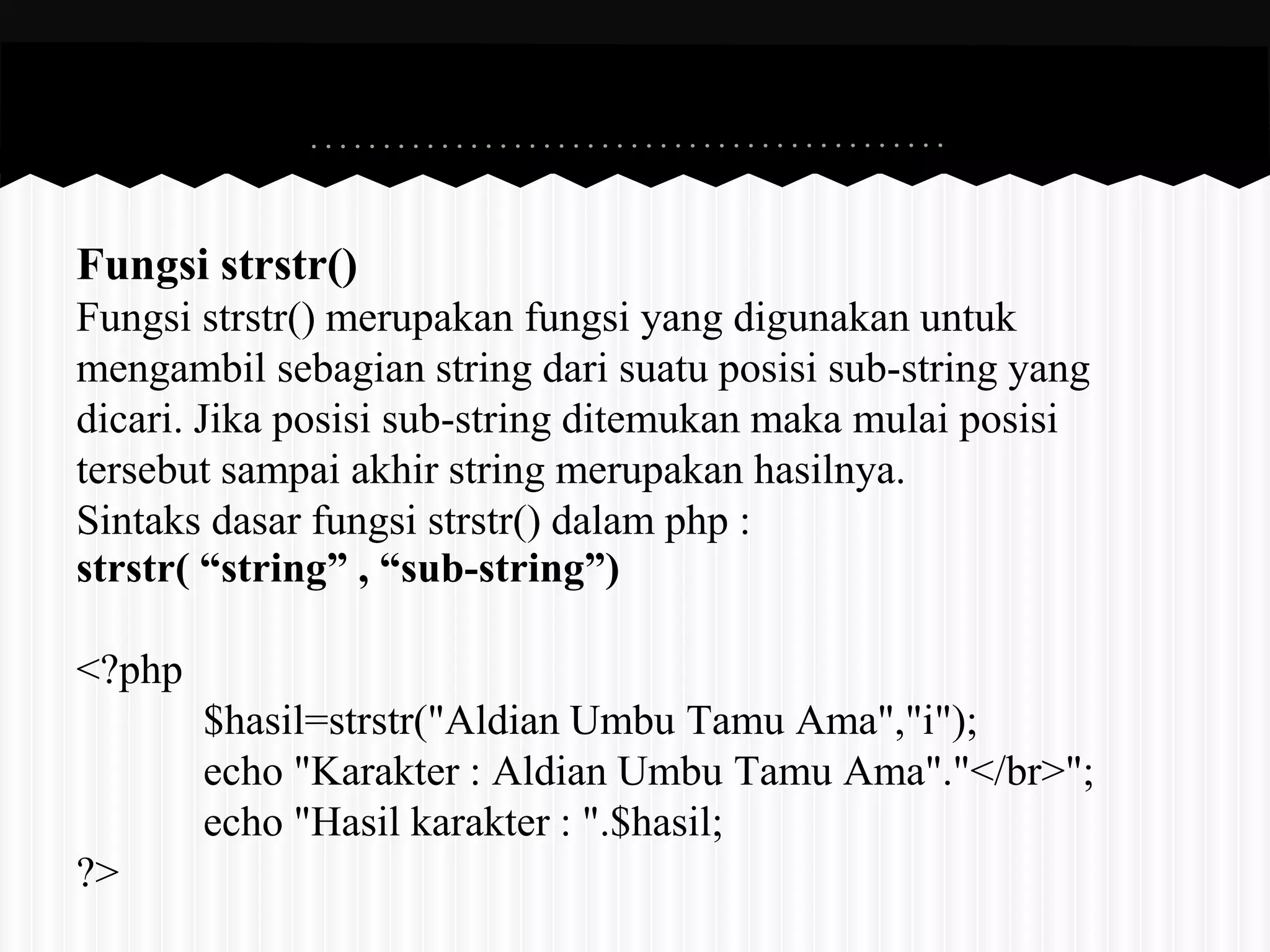 Fungsi strstr() 
Fungsi strstr() merupakan fungsi yang digunakan untuk 
mengambil sebagian string dari suatu posisi sub-string yang 
dicari. Jika posisi sub-string ditemukan maka mulai posisi 
tersebut sampai akhir string merupakan hasilnya. 
Sintaks dasar fungsi strstr() dalam php : 
strstr( “string” , “sub-string”) 
<?php 
$hasil=strstr("Aldian Umbu Tamu Ama","i"); 
echo "Karakter : Aldian Umbu Tamu Ama"."</br>"; 
echo "Hasil karakter : ".$hasil; 
?> 
 