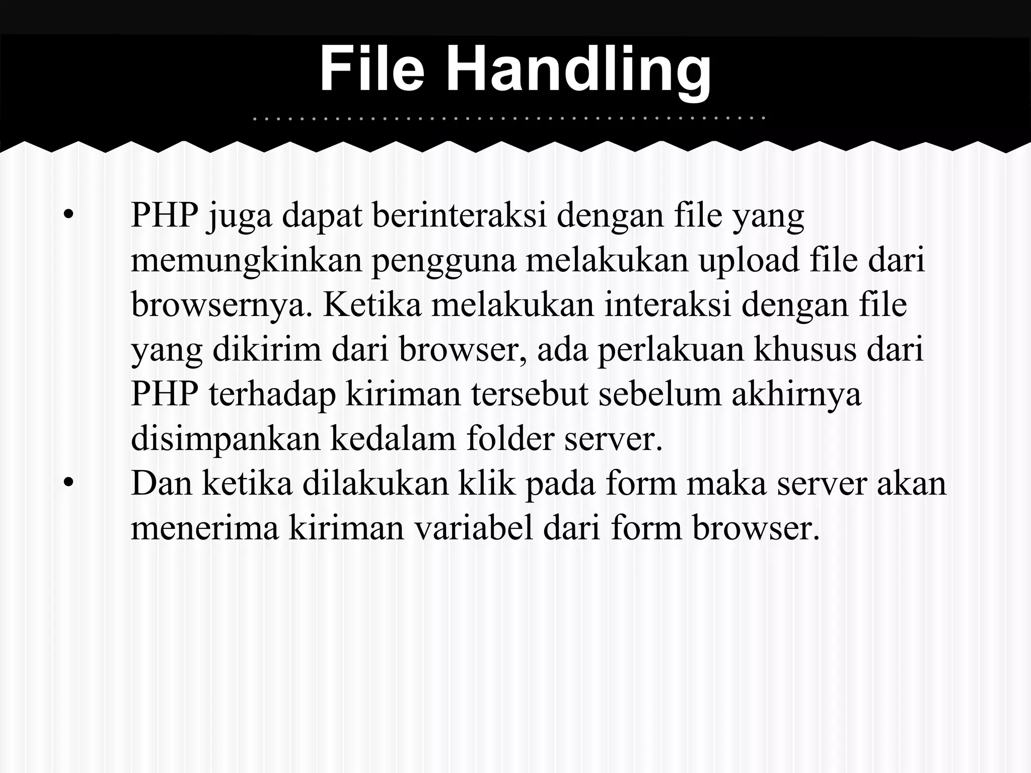 File Handling 
• PHP juga dapat berinteraksi dengan file yang 
memungkinkan pengguna melakukan upload file dari 
browsernya. Ketika melakukan interaksi dengan file 
yang dikirim dari browser, ada perlakuan khusus dari 
PHP terhadap kiriman tersebut sebelum akhirnya 
disimpankan kedalam folder server. 
• Dan ketika dilakukan klik pada form maka server akan 
menerima kiriman variabel dari form browser. 
 