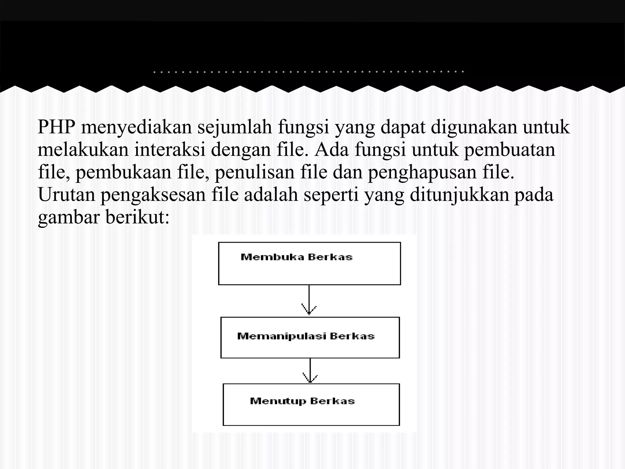 PHP menyediakan sejumlah fungsi yang dapat digunakan untuk 
melakukan interaksi dengan file. Ada fungsi untuk pembuatan 
file, pembukaan file, penulisan file dan penghapusan file. 
Urutan pengaksesan file adalah seperti yang ditunjukkan pada 
gambar berikut: 
 