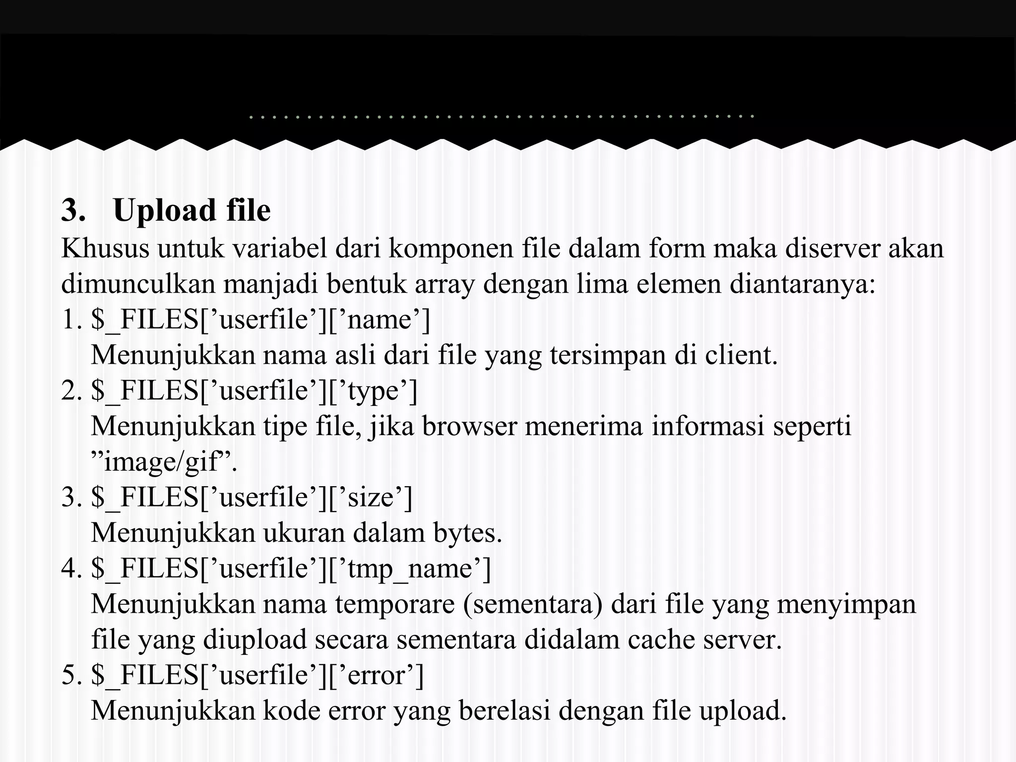 3. Upload file 
Khusus untuk variabel dari komponen file dalam form maka diserver akan 
dimunculkan manjadi bentuk array dengan lima elemen diantaranya: 
1. $_FILES[’userfile’][’name’] 
Menunjukkan nama asli dari file yang tersimpan di client. 
2. $_FILES[’userfile’][’type’] 
Menunjukkan tipe file, jika browser menerima informasi seperti 
”image/gif”. 
3. $_FILES[’userfile’][’size’] 
Menunjukkan ukuran dalam bytes. 
4. $_FILES[’userfile’][’tmp_name’] 
Menunjukkan nama temporare (sementara) dari file yang menyimpan 
file yang diupload secara sementara didalam cache server. 
5. $_FILES[’userfile’][’error’] 
Menunjukkan kode error yang berelasi dengan file upload. 
 