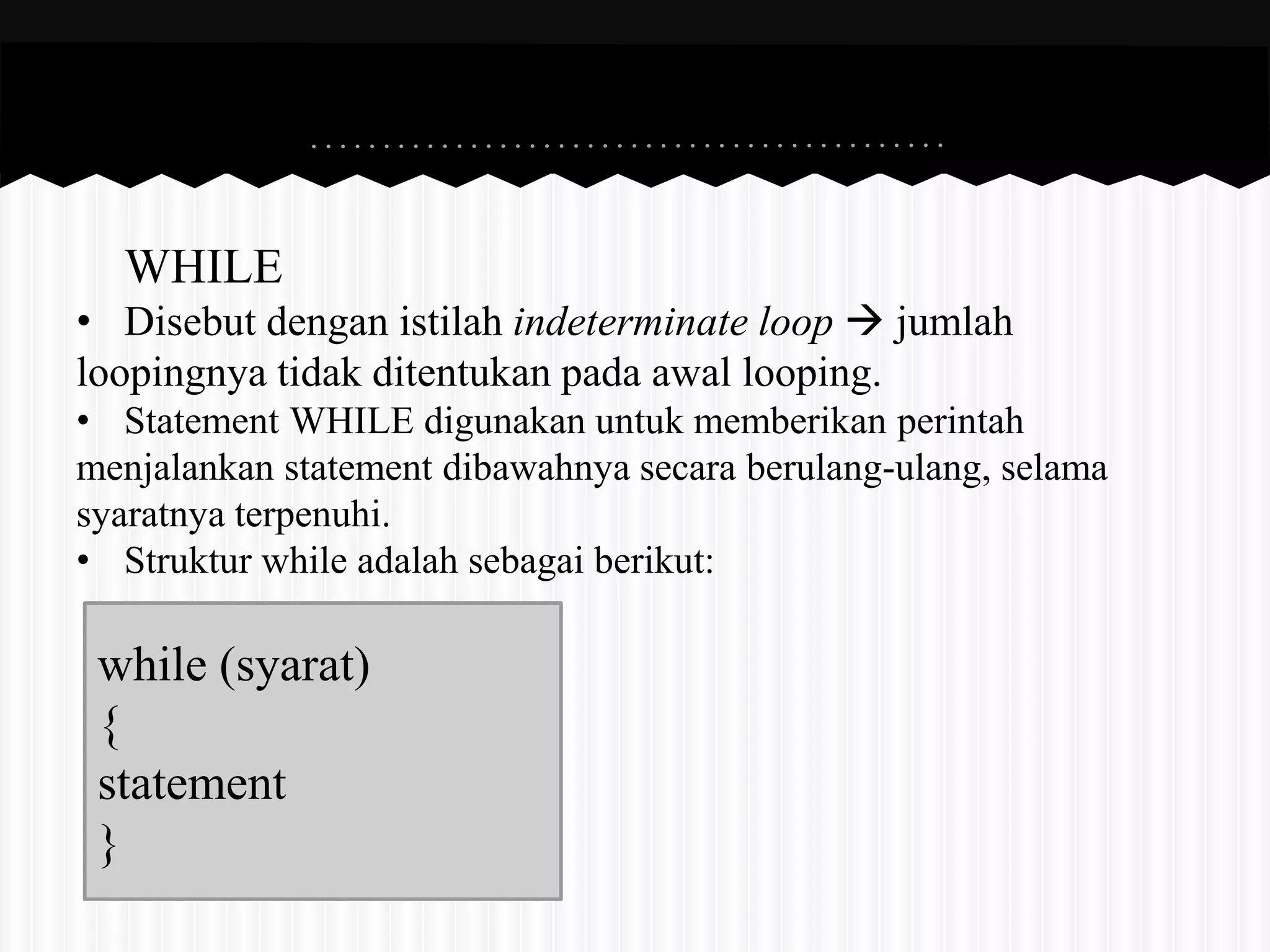 WHILE 
• Disebut dengan istilah indeterminate loop  jumlah 
loopingnya tidak ditentukan pada awal looping. 
• Statement WHILE digunakan untuk memberikan perintah 
menjalankan statement dibawahnya secara berulang-ulang, selama 
syaratnya terpenuhi. 
• Struktur while adalah sebagai berikut: 
while (syarat) 
{ 
statement 
} 
 