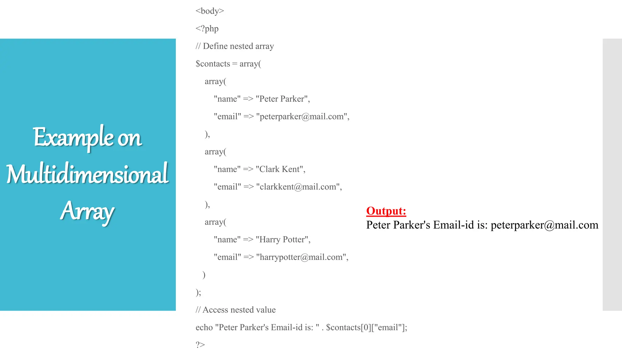 <body>
<?php
// Define nested array
$contacts = array(
array(
"name" => "Peter Parker",
"email" => "peterparker@mail.com",
),
array(
"name" => "Clark Kent",
"email" => "clarkkent@mail.com",
),
array(
"name" => "Harry Potter",
"email" => "harrypotter@mail.com",
)
);
// Access nested value
echo "Peter Parker's Email-id is: " . $contacts[0]["email"];
?>
Output:
Peter Parker's Email-id is: peterparker@mail.com
Exampleon
Multidimensional
Array
 