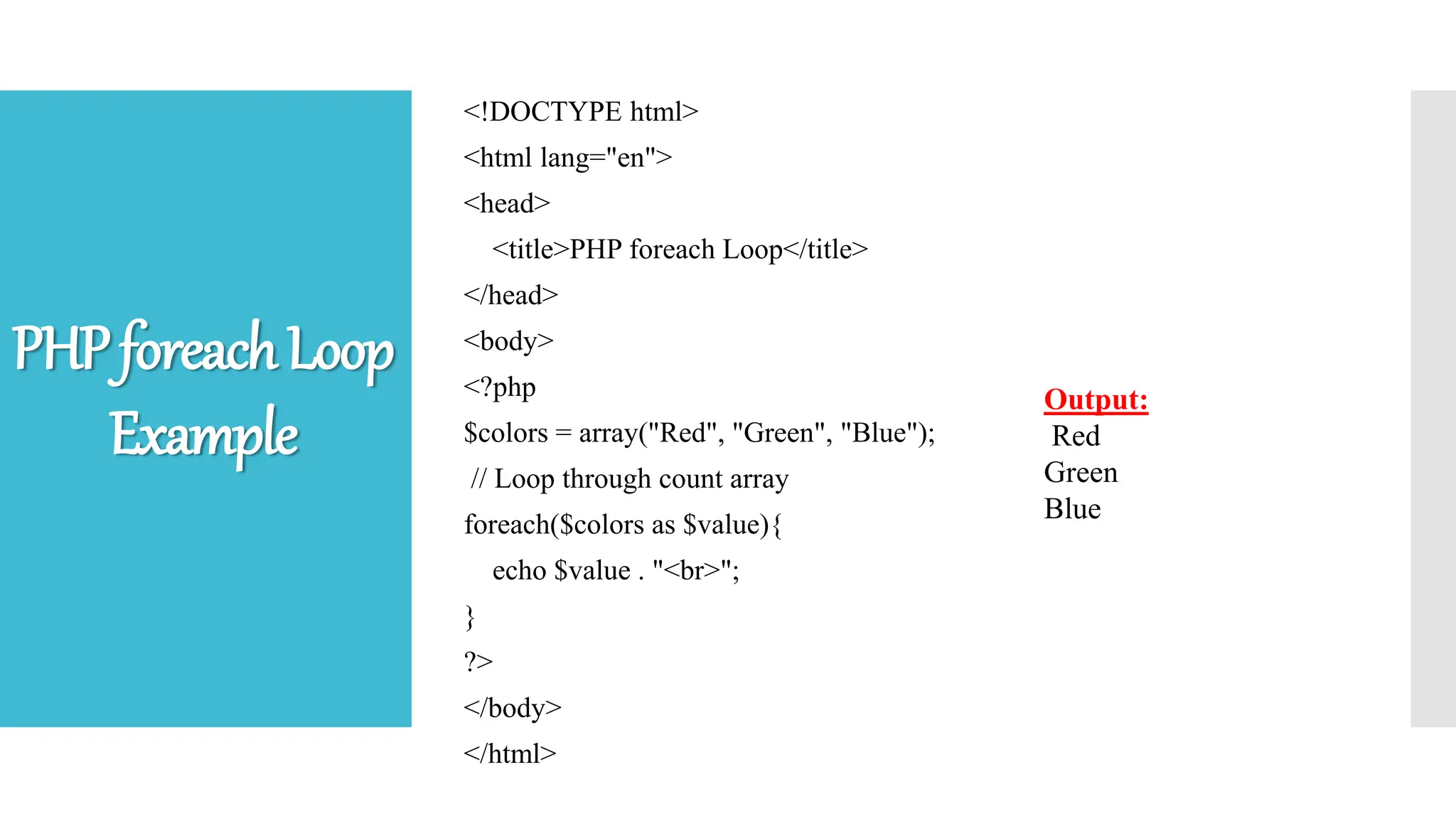 <!DOCTYPE html>
<html lang="en">
<head>
<title>PHP foreach Loop</title>
</head>
<body>
<?php
$colors = array("Red", "Green", "Blue");
// Loop through count array
foreach($colors as $value){
echo $value . "<br>";
}
?>
</body>
</html>
Output:
Red
Green
Blue
PHPforeachLoop
Example
 