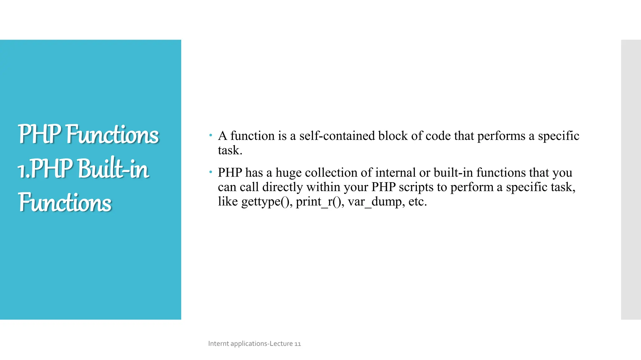  A function is a self-contained block of code that performs a specific
task.
 PHP has a huge collection of internal or built-in functions that you
can call directly within your PHP scripts to perform a specific task,
like gettype(), print_r(), var_dump, etc.
Internt applications-Lecture 11
PHPFunctions
1.PHPBuilt-in
Functions
 
