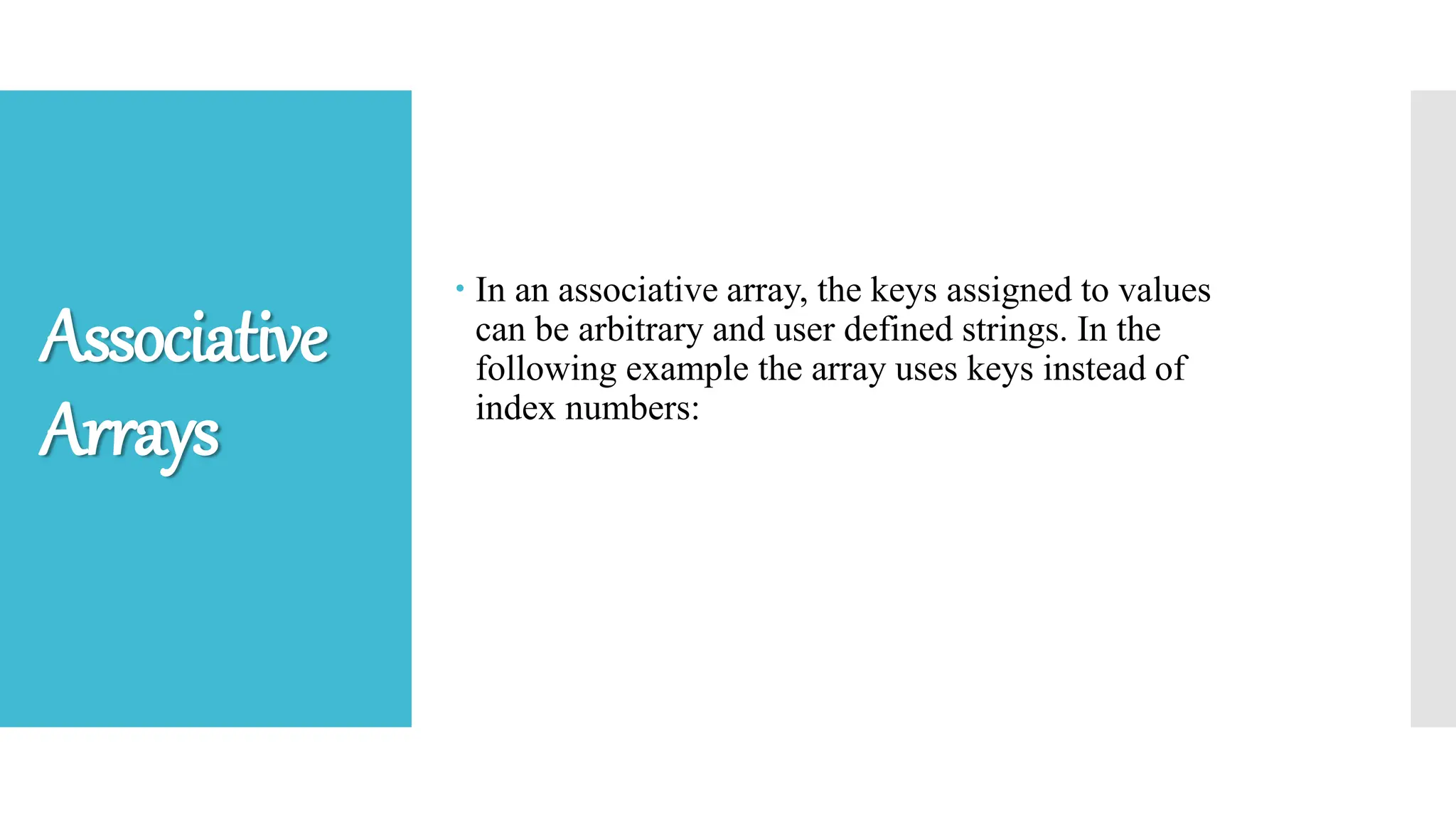  In an associative array, the keys assigned to values
can be arbitrary and user defined strings. In the
following example the array uses keys instead of
index numbers:
Associative
Arrays
 