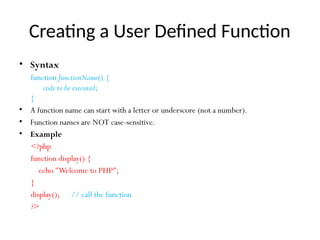 Creating a User Defined Function
• Syntax
function functionName() {
code to be executed;
}
• A function name can start with a letter or underscore (not a number).
• Function names are NOT case-sensitive.
• Example
<?php
function display() {
echo "Welcome to PHP";
}
display(); // call the function
?>
 