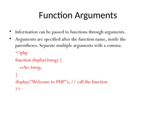 Function Arguments
• Information can be passed to functions through arguments.
• Arguments are specified after the function name, inside the
parentheses. Separate multiple arguments with a comma.
<?php
function display($msg) {
echo $msg;
}
display("Welcome to PHP"); // call the function
?>
 