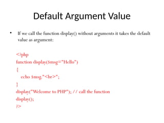 Default Argument Value
• If we call the function display() without arguments it takes the default
value as argument:
<?php
function display($msg="Hello")
{
echo $msg."<br>";
}
display("Welcome to PHP"); // call the function
display();
?>
 