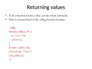 Returning values
• To let a function return a value, use the return statement.
• Value is returned back to the calling function/location.
<?php
function add($a, $b) {
$c = $a + $b;
return $c;
}
$result= add(5, 10);
echo $result. "<br>";
echo add(2,5);
?>
 