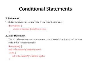 Conditional Statements
if Statement
• if statement executes some code if one condition is true.
if (condition) {
code to be executed if condition is true;
}
if...else Statement
• The if....else statement executes some code if a condition is true and another
code if that condition is false.
if (condition) {
code to be executed if condition is true;
} else {
code to be executed if condition is false;
}
 