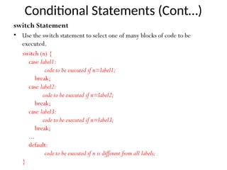 Conditional Statements (Cont…)
switch Statement
• Use the switch statement to select one of many blocks of code to be
executed.
switch (n) {
case label1:
code to be executed if n=label1;
break;
case label2:
code to be executed if n=label2;
break;
case label3:
code to be executed if n=label3;
break;
...
default:
code to be executed if n is different from all labels;
}
 