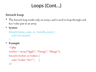 Loops (Cont…)
foreach Loop
• The foreach loop works only on arrays, and is used to loop through each
key/value pair in an array.
• Syntax
foreach ($array_name as $variable_name) {
code to be executed;
}
• Example
<?php
$colors = array("Apple", "Orange", "Mango");
foreach ($colors as $value) {
echo "$value <br>"; }
?>
 