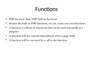Functions
• PHP has more than 1000 built-in functions.
• Besides the built-in PHP functions, we can create our own functions.
• A function is a block of statements that can be used repeatedly in a
program.
• A function will not execute immediately when a page loads.
• A function will be executed by a call to the function.
 