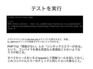 テストを実行
$ php utils-test.php

1..2
PHP Fatal error: Call to undefined function to_alphanum()
in /Users/tanakahisateru/Desktop/limetest/utils-test.php on
line 8




コマンドラインからutils-test.phpスクリプトを実行すると、失敗。
to_alphnumメソッドが実装されていないことがわかる。

PHPでは「関数がない」とか「シンタックスエラーがある」
という、コンパイラを通る言語なら普通起こらないような
ミスが起こる。

すべてのソースをいちどrequireして関数コールを試しておく。
これコンパイルエラーのチェックと同じぐらい大事なこと。
 