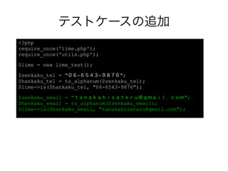 テストケースの追加
<?php
require_once('lime.php');
require_once('utils.php');

$lime = new lime_test();

$zenkaku_tel = "０６−６５４３−９８７６";
$hankaku_tel = to_alphanum($zenkaku_tel);
$lime->is($hankaku_tel, "06-6543-9876");

$zenkaku_email = "ｔａｎａｋａｈｉｓａｔｅｒｕ＠ｇｍａｉｌ．ｃｏｍ";
$hankaku_email = to_alphanum($zenkaku_email);
$lime->is($hankaku_email, "tanakahisateru@gmail.com");
 