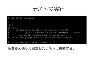 テストの実行
$ php utils-test.php

1..1
ok 1
not ok 2
#     Failed test (./utils-test.php at line 13)
#             got: 'ｔａｎａｋａｈｉｓａｔｅｒｕ＠ｇｍａｉｌ．ｃｏｍ'
#        expected: 'tanakahisateru@gmail.com'
# Looks like you planned 1 tests but ran 1 extra.

# Looks like you failed 1 tests of 2.


もちろん新しく追加したテストは失敗する。
 